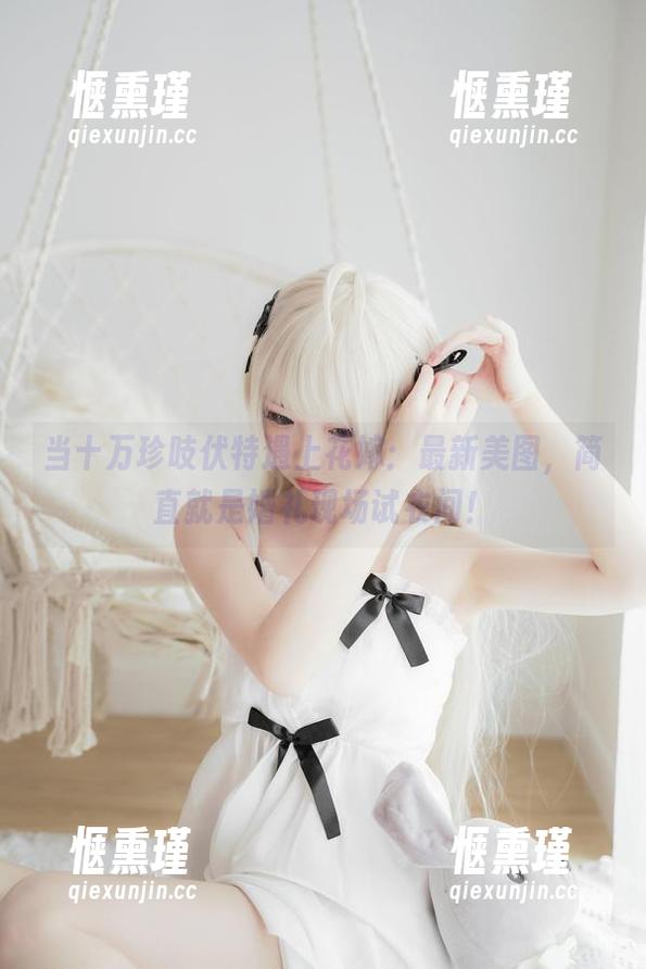 十万珍吱伏特 当十万珍吱伏特遇上花嫁:最新美图,简直就是婚礼现场试衣间!