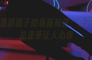 集合！清颜颜子的最新秘密：公开的秘密总是更让人心痒